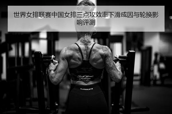 世界女排联赛中国女排三点攻效率下滑成因与轮换影响评测